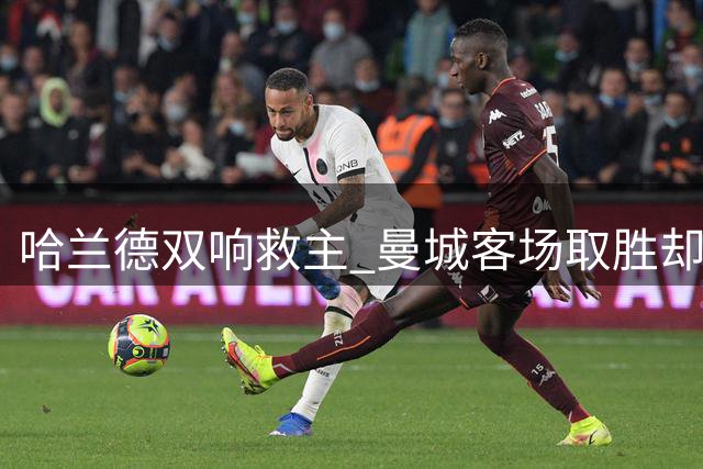 哈兰德双响救主 曼城客场取胜却显疲态