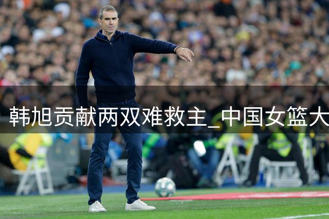 韩旭贡献两双难救主 中国女篮大比分负于美国